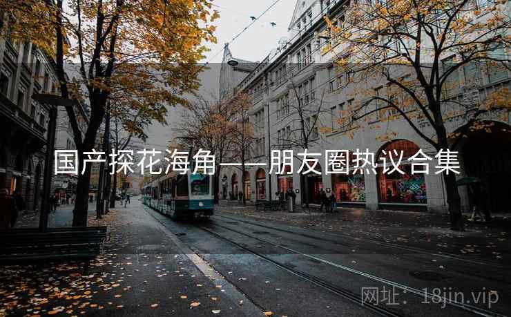 国产探花海角——朋友圈热议合集  第2张 国产探花海角——朋友圈热议合集  第2张