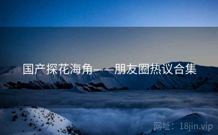 国产探花海角——朋友圈热议合集  第1张 国产探花海角——朋友圈热议合集  第1张