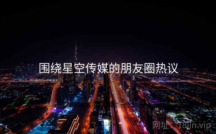 围绕星空传媒的朋友圈热议  第1张 围绕星空传媒的朋友圈热议  第1张
