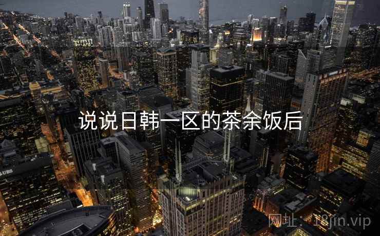 说说日韩一区的茶余饭后  第2张