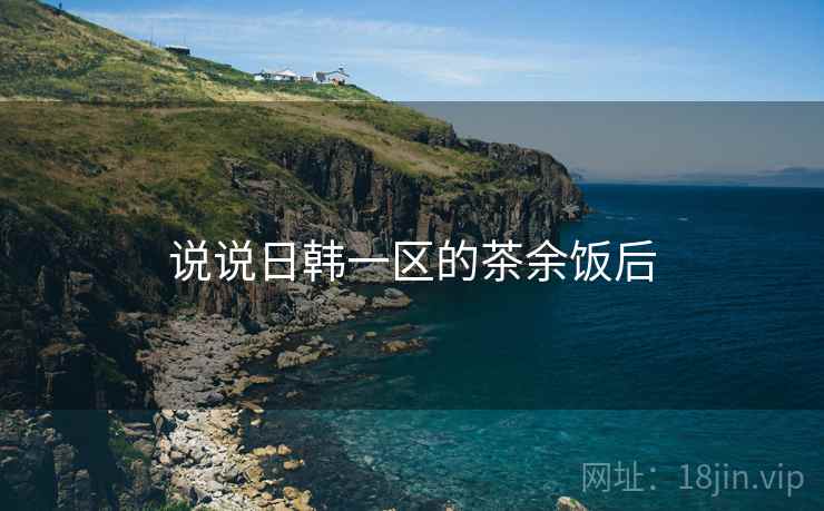 说说日韩一区的茶余饭后  第3张