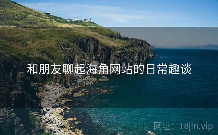 和朋友聊起海角网站的日常趣谈  第2张 和朋友聊起海角网站的日常趣谈  第2张